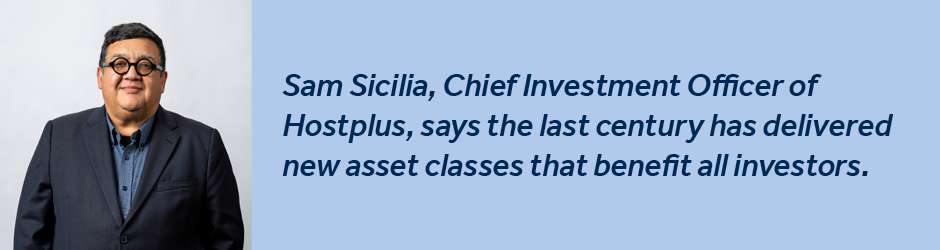 Sam Sicilia, Chief Investment Officer of Hostplus, says the last century has delivered new asset classes that benefit all investors.